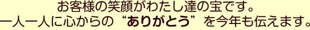 お客様の笑顔がわたし達の宝です。一人一人に心からのありがとうを今年も伝えます。
